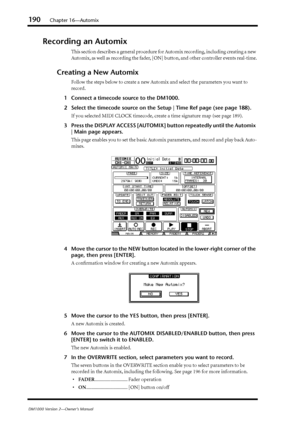 Page 190190Chapter 16—Automix
DM1000 Version 2—Owner’s Manual
Recording an Automix
This section describes a general procedure for Automix recording, including creating a new 
Automix, as well as recording the fader, [ON] button, and other controller events real-time.
Creating a New Automix
Follow the steps below to create a new Automix and select the parameters you want to 
record.
1Connect a timecode source to the DM1000.
2Select the timecode source on the Setup | Time Ref page (see page 188).
If you selected...