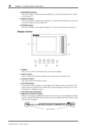 Page 2020Chapter 2—Control Surface & Rear Panel
DM1000 Version 2—Owner’s Manual
N[DYNAMICS] button
This button displays a Dynamics page, enabling you to control channel gates and compres-
sors (see page 65).
O[EFFECT] button
This button displays an Effect page, enabling you to edit the internal effects processors and 
use optional plug-in cards (see page 159).
P[SCENE] button
This button displays a Scene page, enabling you to store and recall Scenes (see page 163).
Display Section
ADisplay
This is a 320 x 240...