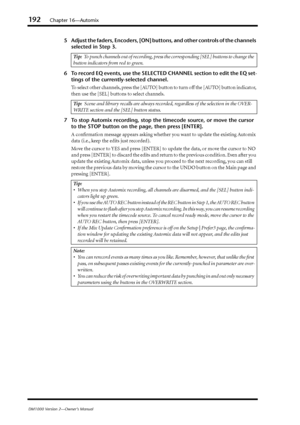Page 192192Chapter 16—Automix
DM1000 Version 2—Owner’s Manual
5Adjust the faders, Encoders, [ON] buttons, and other controls of the channels 
selected in Step 3.
6To record EQ events, use the SELECTED CHANNEL section to edit the EQ set-
tings of the currently-selected channel.
To select other channels, press the [AUTO] button to turn off the [AUTO] button indicator, 
then use the [SEL] buttons to select channels.
7To stop Automix recording, stop the timecode source, or move the cursor 
to the STOP button on the...
