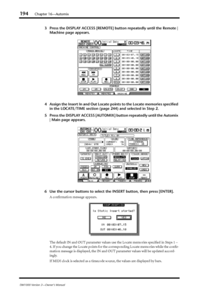 Page 194194Chapter 16—Automix
DM1000 Version 2—Owner’s Manual
3Press the DISPLAY ACCESS [REMOTE] button repeatedly until the Remote | 
Machine page appears.
4Assign the Insert In and Out Locate points to the Locate memories speciﬁed 
in the LOCATE/TIME section (page 244) and selected in Step 2.
5Press the DISPLAY ACCESS [AUTOMIX] button repeatedly until the Automix 
| Main page appears.
6Use the cursor buttons to select the INSERT button, then press [ENTER].
A conﬁrmation message appears.
The default IN and OUT...