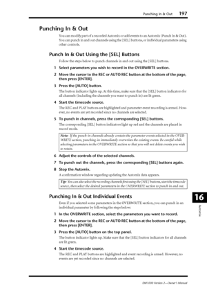 Page 197Punching In & Out197
DM1000 Version 2—Owner’s Manual
Automix
16
Punching In & Out
You can modify part of a recorded Automix or add events to an Automix (Punch In & Out). 
You can punch in and out channels using the [SEL] buttons, or individual parameters using 
other controls.
Punch In & Out Using the [SEL] Buttons
Follow the steps below to punch channels in and out using the [SEL] buttons.
1Select parameters you wish to record in the OVERWRITE section.
2Move the cursor to the REC or AUTO REC button at...