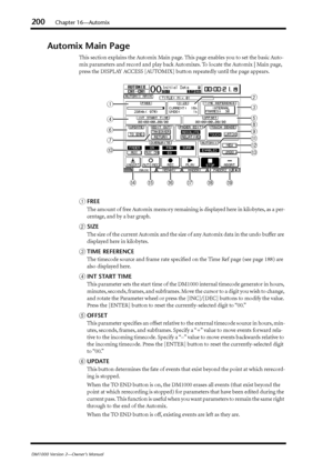 Page 200200Chapter 16—Automix
DM1000 Version 2—Owner’s Manual
Automix Main Page
This section explains the Automix Main page. This page enables you to set the basic Auto-
mix parameters and record and play back Automixes. To locate the Automix | Main page, 
press the DISPLAY ACCESS [AUTOMIX] button repeatedly until the page appears.
AFREE
The amount of free Automix memory remaining is displayed here in kilobytes, as a per-
centage, and by a bar graph.
BSIZE
The size of the current Automix and the size of any...