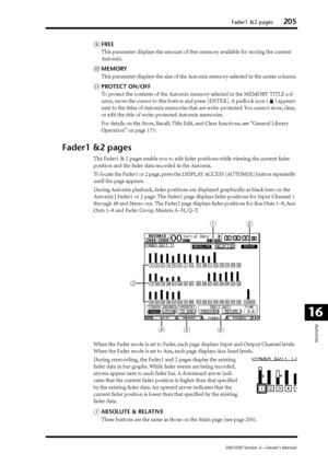 Page 205Fader1 &2 pages205
DM1000 Version 2—Owner’s Manual
Automix
16
IFREE
This parameter displays the amount of free memory available for storing the current 
Automix.
JMEMORY
This parameter displays the size of the Automix memory selected in the center column.
KPROTECT ON/OFF
To protect the contents of the Automix memory selected in the MEMORY TITLE col-
umn, move the cursor to this button and press [ENTER]. A padlock icon ( ) appears 
next to the titles of Automix memories that are write-protected. You...