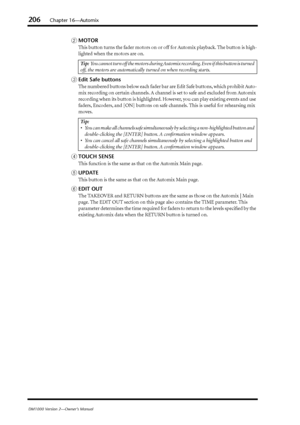 Page 206206Chapter 16—Automix
DM1000 Version 2—Owner’s Manual
BMOTOR
This button turns the fader motors on or off for Automix playback. The button is high-
lighted when the motors are on.
CEdit Safe buttons
The numbered buttons below each fader bar are Edit Safe buttons, which prohibit Auto-
mix recording on certain channels. A channel is set to safe and excluded from Automix 
recording when its button is highlighted. However, you can play existing events and use 
faders, Encoders, and [ON] buttons on safe...