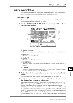 Page 207Editing Events Offline207
DM1000 Version 2—Owner’s Manual
Automix
16
Editing Events Ofﬂine
You can edit recorded Automix events ofﬂine on the Event Job and Event Edit pages. You 
can perform ofﬂine editing only while the Automix function is stopped.
Event Job Page
On the Event Job page, you can erase, copy, move/merge, or trim speciﬁed events on spec-
iﬁed channels between speciﬁed in and out points.
1Press the DISPLAY ACCESS [AUTOMIX] button repeatedly until the Automix 
| Event Job page appears....