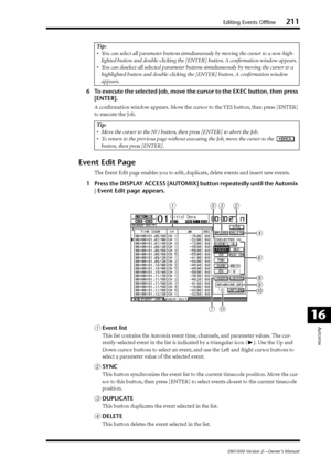 Page 211Editing Events Offline211
DM1000 Version 2—Owner’s Manual
Automix
16
6To execute the selected Job, move the cursor to the EXEC button, then press 
[ENTER].
A conﬁrmation window appears. Move the cursor to the YES button, then press [ENTER] 
to execute the Job.
Event Edit Page
The Event Edit page enables you to edit, duplicate, delete events and insert new events.
1Press the DISPLAY ACCESS [AUTOMIX] button repeatedly until the Automix 
| Event Edit page appears.
AEvent list
This list contains the Automix...