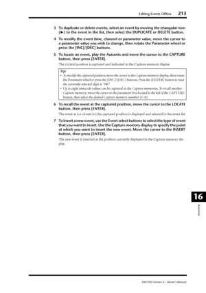 Page 213Editing Events Offline213
DM1000 Version 2—Owner’s Manual
Automix
16
3To duplicate or delete events, select an event by moving the triangular icon 
(®® ® ®
) to the event in the list, then select the DUPLICATE or DELETE button.
4To modify the event time, channel or parameter value, move the cursor to 
a parameter value you wish to change, then rotate the Parameter wheel or 
press the [INC]/[DEC] buttons.
5To locate an event, play the Automix and move the cursor to the CAPTURE 
button, then press...