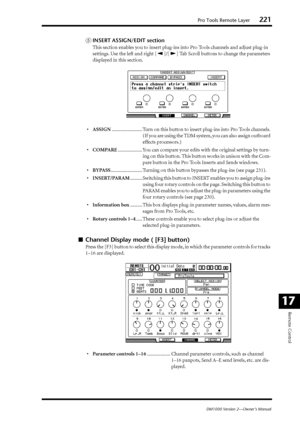 Page 221Pro Tools Remote Layer221
DM1000 Version 2—Owner’s Manual
Remote Control
17
EINSERT ASSIGN/EDIT section
This section enables you to insert plug-ins into Pro Tools channels and adjust plug-in 
settings. Use the left and right [ ]/[ ] Tab Scroll buttons to change the parameters 
displayed in this section.
•ASSIGN......................... Turn on this button to insert plug-ins into Pro Tools channels. 
(If you are using the TDM system, you can also assign outboard 
effects processors.)...