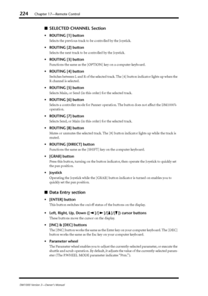 Page 224224Chapter 17—Remote Control
DM1000 Version 2—Owner’s Manual
■SELECTED CHANNEL Section
•ROUTING [1] button
Selects the previous track to be controlled by the Joystick.
•ROUTING [2] button
Selects the next track to be controlled by the Joystick.
•ROUTING [3] button
Functions the same as the [OPTION] key on a computer keyboard.
•ROUTING [4] button
Switches between L and R of the selected track. The [4] button indicator lights up when the 
R channel is selected.
•ROUTING [5] button
Selects Main, or Send (in...