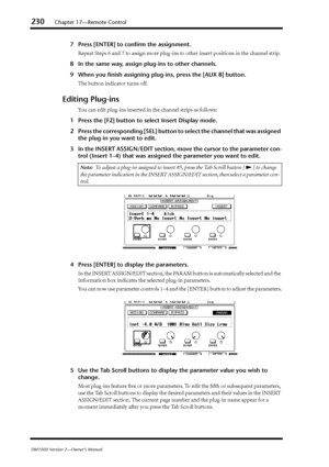 Page 230230Chapter 17—Remote Control
DM1000 Version 2—Owner’s Manual
7Press [ENTER] to conﬁrm the assignment.
Repeat Steps 6 and 7 to assign more plug-ins to other insert positions in the channel strip.
8In the same way, assign plug-ins to other channels.
9When you ﬁnish assigning plug-ins, press the [AUX 8] button. 
The button indicator turns off.
Editing Plug-ins
You can edit plug-ins inserted in the channel strips as follows:
1Press the [F2] button to select Insert Display mode.
2Press the corresponding [SEL]...