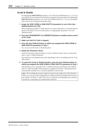 Page 232232Chapter 17—Remote Control
DM1000 Version 2—Owner’s Manual
Scrub & Shuttle
By assigning the DAW SCRUB parameter to one of the User Deﬁned buttons [1]–[12], you 
can scrub Pro Tools tracks back and forth by turning the Parameter wheel. By assigning the 
DAW SHUTTLE parameter to one of the User Deﬁned buttons [1]–[12], you can shuttle 
back and forth by turning the Parameter wheel.
1Assign the DAW SCRUB or DAW SHUTTLE parameter to one of the User 
Deﬁned buttons [1]–[12].
Before assigning parameters to...