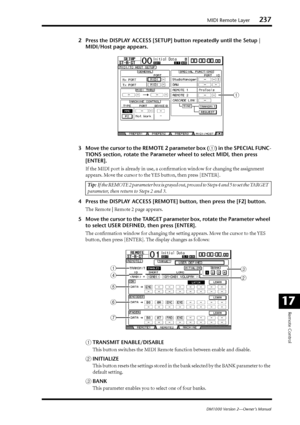 Page 237MIDI Remote Layer237
DM1000 Version 2—Owner’s Manual
Remote Control
17
2Press the DISPLAY ACCESS [SETUP] button repeatedly until the Setup | 
MIDI/Host page appears.
3Move the cursor to the REMOTE 2 parameter box (
1) in the SPECIAL FUNC-
TIONS section, rotate the Parameter wheel to select MIDI, then press 
[ENTER].
If the MIDI port is already in use, a conﬁrmation window for changing the assignment 
appears. Move the cursor to the YES button, then press [ENTER].
4Press the DISPLAY ACCESS [REMOTE]...