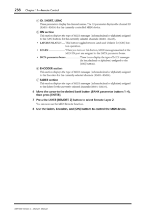 Page 238238Chapter 17—Remote Control
DM1000 Version 2—Owner’s Manual
DID, SHORT, LONG
These parameters display the channel names. The ID parameter displays the channel ID 
(RM01–RM16) for the currently-controlled MIDI device.
EON section
This section displays the type of MIDI messages (in hexadecimal or alphabet) assigned 
to the [ON] buttons for the currently-selected channels (RM01–RM16).
•LATCH/UNLATCH..... This button toggles between Latch and Unlatch for [ON] but-
ton operation....