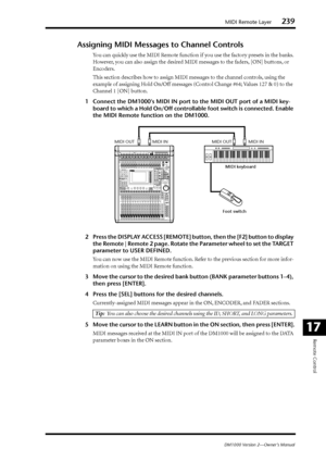 Page 239MIDI Remote Layer239
DM1000 Version 2—Owner’s Manual
Remote Control
17
Assigning MIDI Messages to Channel Controls
You can quickly use the MIDI Remote function if you use the factory presets in the banks. 
However, you can also assign the desired MIDI messages to the faders, [ON] buttons, or 
Encoders.
This section describes how to assign MIDI messages to the channel controls, using the 
example of assigning Hold On/Off messages (Control Change #64; Values 127 & 0) to the 
Channel 1 [ON] button.
1Connect...