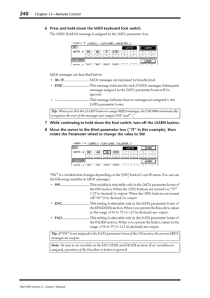 Page 240240Chapter 17—Remote Control
DM1000 Version 2—Owner’s Manual
6Press and hold down the MIDI keyboard foot switch.
The MIDI Hold On message is assigned in the DATA parameter box.
MIDI messages are described below:
•00–7F............................. MIDI messages are expressed in hexadecimal.
•END............................... This message indicates the end of MIDI messages. Subsequent 
messages assigned in the DATA parameter boxes will be 
ignored.
•–...................................... This message...