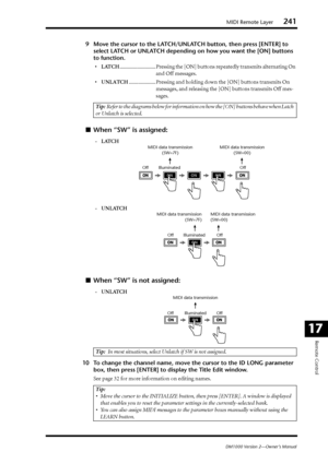 Page 241MIDI Remote Layer241
DM1000 Version 2—Owner’s Manual
Remote Control
17
9Move the cursor to the LATCH/UNLATCH button, then press [ENTER] to 
select LATCH or UNLATCH depending on how you want the [ON] buttons 
to function.
•LATCH........................... Pressing the [ON] buttons repeatedly transmits alternating On 
and Off messages.
•UNLATCH.................... Pressing and holding down the [ON] buttons transmits On 
messages, and releasing the [ON] buttons transmits Off mes-
sages.
■When “SW” is...