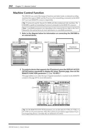 Page 242242Chapter 17—Remote Control
DM1000 Version 2—Owner’s Manual
Machine Control Function
The DM1000 can control the transport functions and select tracks on external recording 
machines that support MMC and the P2 protocol by transmitting commands via the MIDI 
OUT port and REMOTE connector respectively.
1Refer to the diagram below for information on connecting the DM1000 to 
an external device.
2To control a device that supports the P2 protocol, press the DISPLAY ACCESS 
[SETUP] button repeatedly to...