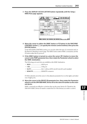 Page 243Machine Control Function243
DM1000 Version 2—Owner’s Manual
Remote Control
17
3Press the DISPLAY ACCESS [SETUP] button repeatedly until the Setup | 
MIDI/Host page appears.
4 Move the cursor to either the MMC button or P2 button in the MACHINE 
CONTROL section (
1) to specify the remote control method, then press the 
[ENTER] button.
In  the MACHINE CONTROL section, you can also select the type of commands used on 
the Remote | Machine Control page. The MMC button selects MMC commands, and the 
P2 button...