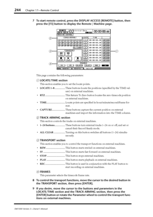 Page 244244Chapter 17—Remote Control
DM1000 Version 2—Owner’s Manual
7To start remote control, press the DISPLAY ACCESS [REMOTE] button, then 
press the [F3] button to display the Remote | Machine page.
This page contains the following parameters:
ALOCATE/TIME section
This section enables you to set the locate points.
•LOCATE 1–8................. These buttons locate the positions (speciﬁed by the TIME val-
ues) on external machines.
•RTZ................................ This Return To Zero button locates the...