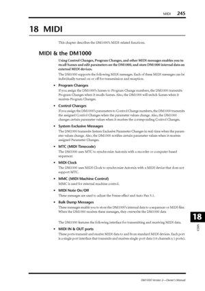 Page 245MIDI245
DM1000 Version 2—Owner’s Manual
MIDI
18
18  MIDI
This chapter describes the DM1000’s MIDI-related functions.
MIDI & the DM1000
Using Control Changes, Program Changes, and other MIDI messages enables you to 
recall Scenes and edit parameters on the DM1000, and store DM1000 internal data on 
external MIDI devices.
The DM1000 supports the following MIDI messages. Each of these MIDI messages can be 
individually turned on or off for transmission and reception.
•Program Changes
If you assign the...