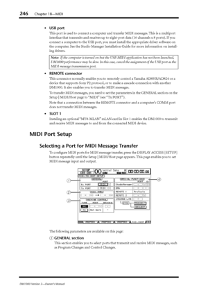 Page 246246Chapter 18—MIDI
DM1000 Version 2—Owner’s Manual
•USB port
This port is used to connect a computer and transfer MIDI messages. This is a multiport 
interface that transmits and receives up to eight-port data (16 channels x 8 ports). If you 
connect a computer to the USB port, you must install the appropriate driver software on 
the computer. See the Studio Manager Installatio n Guide for more information on install-
ing drivers.
• REMOTE connector
This connector normally enables you to remotely control...