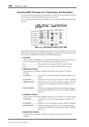 Page 248248Chapter 18—MIDI
DM1000 Version 2—Owner’s Manual
Selecting MIDI Messages for Transmission and Reception
You can select MIDI messages to be transmitted or received at a port speciﬁed in the GEN-
ERAL section on the Setup | MIDI/Host page (see page 246).
To do so, press the DISPLAY ACCESS [MIDI] button repeatedly until the MIDI | Setup page 
appears.
Select MIDI channels for transmission and reception in the CHANNEL row, and turn the 
transmission and reception of each MIDI message on or off using the...