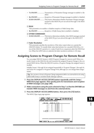 Page 249Assigning Scenes to Program Changes for Remote Recall249
DM1000 Version 2—Owner’s Manual
MIDI
18
•Tx ON/OFF................... Transmission of Parameter Change messages is enabled or dis-
abled.
•Rx ON/OFF
................... Reception of Parameter Change messages is enabled or disabled.
•ECHO ON/OFF............ This button determines whether Parameter Change messages 
received at the MIDI IN port are echoed through to the MIDI 
OUT port.
EBULK
This parameter row enables or disables reception of Bulk...