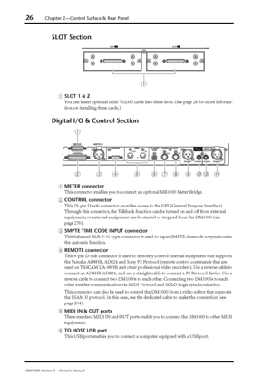 Page 2626Chapter 2—Control Surface & Rear Panel
DM1000 Version 2—Owner’s Manual
SLOT Section
ASLOT 1 & 2
You can insert optional mini-YGDAI cards into these slots. (See page 28 for more informa-
tion on installing these cards.)
Digital I/O & Control Section
AMETER connector
This connector enables you to connect an optional MB1000 Meter Bridge.
BCONTROL connector
This 25-pin D-sub connector provides access to the GPI (General Purpose Interface). 
Through this connector, the Talkback function can be turned on and...