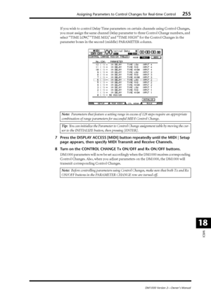 Page 255Assigning Parameters to Control Changes for Real-time Control255
DM1000 Version 2—Owner’s Manual
MIDI
18
If you wish to control Delay Time parameters on certain channels using Control Changes, 
you must assign the same channel Delay parameter to three Control Change numbers, and 
select “TIME LOW,” “TIME MID,” and “TIME HIGH” for the Control Changes in the 
parameter boxes in the second (middle) PARAMETER column.
7Press the DISPLAY ACCESS [MIDI] button repeatedly until the MIDI | Setup 
page appears,...
