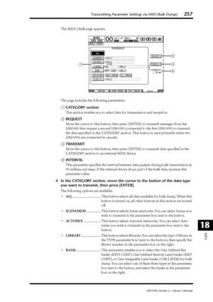 Page 257Transmitting Parameter Settings via MIDI (Bulk Dump)257
DM1000 Version 2—Owner’s Manual
MIDI
18
The MIDI | Bulk page appears.
The page includes the following parameters:
ACATEGORY section
This section enables you to select data for transmission and reception.
BREQUEST
Move the cursor to this button, then press [ENTER] to transmit messages from the 
DM1000 that request a second DM1000 (connected to the ﬁrst DM1000) to transmit 
the data speciﬁed in the CATEGORY section. This button is used primarily when...