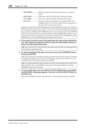 Page 258258Chapter 18—MIDI
DM1000 Version 2—Owner’s Manual
•SETUPMEM................. This button selects the DM1000 setup data (i.e., system set-
tings).
•PGM TABLE................. This button selects the MIDI | Pgm Asgn page settings.
•CTL TABLE................... This button selects the MIDI | Ctl Asgn page settings.
•PLUG-IN....................... This button selects the settings of any optional Y56K cards 
installed in Slot #1 or #2. You can select Y56K card programs in 
the parameter box next to the...