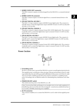 Page 27Rear Panel27
DM1000 Version 2—Owner’s Manual
2
Control Surface & Rear Panel
GWORD CLOCK OUT connector
This BNC connector outputs a wordclock signal from the DM1000 to a connected external 
device.
HWORD CLOCK IN connector
This BNC connector inputs a wordclock signal from a connected external device to the 
DM1000.
I2TR OUT DIGITAL AES/EBU 1
This XLR-3-31-type connector outputs AES/EBU format digital audio. The connector is 
typically used to connect the digital stereo input (AES/EBU format) of a DAT...