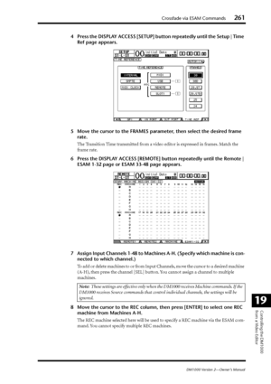 Page 261Crossfade via ESAM Commands261
DM1000 Version 2—Owner’s Manual
Controlling the DM1000 
from a Video Editor
19
4Press the DISPLAY ACCESS [SETUP] button repeatedly until the Setup | Time 
Ref page appears.
5Move the cursor to the FRAMES parameter, then select the desired frame 
rate.
The Transition Time transmitted from a video editor is expressed in frames. Match the 
frame rate.
6Press the DISPLAY ACCESS [REMOTE] button repeatedly until the Remote | 
ESAM 1-32 page or ESAM 33-48 page appears.
7Assign...