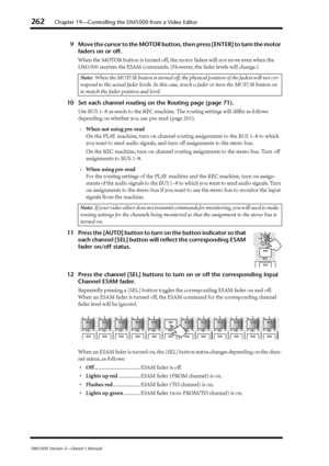 Page 262262Chapter 19—Controlling the DM1000 from a Video Editor
DM1000 Version 2—Owner’s Manual
9Move the cursor to the MOTOR button, then press [ENTER] to turn the motor 
faders on or off.
When the MOTOR button is turned off, the motor faders will not move even when the 
DM1000 receives the ESAM commands. (However, the fader levels will change.)
10 Set each channel routing on the Routing page (page 71).
Use BUS 1–8 as sends to the REC machine. The routing settings will differ as follows 
depending on whether...