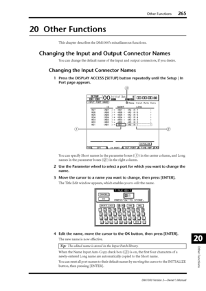 Page 265Other Functions265
DM1000 Version 2—Owner’s Manual
Other Functions
20
20  Other Functions
This chapter describes the DM1000’s miscellaneous functions.
Changing the Input and Output Connector Names
You can change the default name of the input and output connectors, if you desire.
Changing the Input Connector Names
1Press the DISPLAY ACCESS [SETUP] button repeatedly until the Setup | In 
Port page appears.
You can specify Short names in the parameter boxes (
1) in the center column, and Long 
names in the...