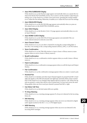 Page 267Setting Preferences267
DM1000 Version 2—Owner’s Manual
Other Functions
20
•Auto PAN/SURROUND Display
If this check box is on, the Pan/Surr pages appear automatically when you operate the Joy-
stick in the SELECTED CHANNEL section. If you want to use the Joystick to adjust the pan 
setting, turn on this check box. In Stereo Surround mode, operating the Joystick enables 
you to adjust the Pan setting. Otherwise, it enables you to adjust the Surround Pan settings.
•Auto EQUALIZER Display
If this check box...