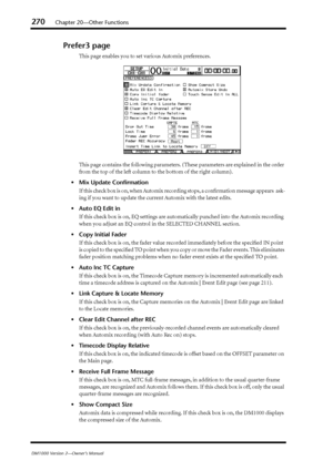 Page 270270Chapter 20—Other Functions
DM1000 Version 2—Owner’s Manual
Prefer3 page
This page enables you to set various Automix preferences.
This page contains the following parameters. (These parameters are explained in the order 
from the top of the left column to the bottom of the right column).
•Mix Update Conﬁrmation
If this check box is on, when Automix recording stops, a conﬁrmation message appears  ask-
ing if you want to update the current Automix with the latest edits.
•Auto EQ Edit in
If this check...