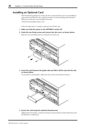 Page 2828Chapter 2—Control Surface & Rear Panel
DM1000 Version 2—Owner’s Manual
Installing an Optional Card
Visit the following Yamaha Pro Audio web site to ensure that the card you are installing is 
supported by the DM1000. Also, verify the number of cards (including other Yamaha or 
third-party cards) that can be installed in the unit.
.
Follow the steps below to install an optional mini-YGDAI card.
1Make sure that the power to the DM1000 is turned off.
2Undo the two ﬁxing screws and remove the slot cover,...