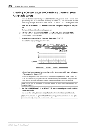 Page 272272Chapter 20—Other Functions
DM1000 Version 2—Owner’s Manual
Creating a Custom Layer by Combining Channels (User 
Assignable Layer)
If you set the Remote Layer target to “USER ASSIGNABLE,” you can create a custom layer 
by combining any DM1000 channels (excluding the Stereo Out). This custom layer is called 
“User Assignable layer.” You can use either Remote 1 or Remote 2 for a User Assignable layer.
1Press the DISPLAY ACCESS [REMOTE] button, then press the [F1] or [F2] but-
ton.
The Remote | Remote1 or...