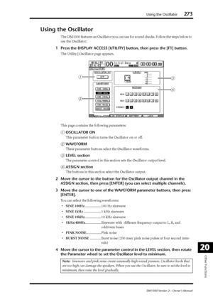 Page 273Using the Oscillator273
DM1000 Version 2—Owner’s Manual
Other Functions
20
Using the Oscillator
The DM1000 features an Oscillator you can use for sound checks. Follow the steps below to 
use the Oscillator:
1Press the DISPLAY ACCESS [UTILITY] button, then press the [F1] button.
The Utility | Oscillator page appears.
This page contains the following parameters:
AOSCILLATOR ON
This parameter button turns the Oscillator on or off.
BWAVEFORM
These parameter buttons select the Oscillator waveforms.
CLEVEL...