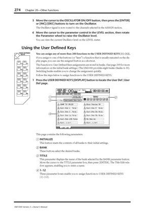 Page 274274Chapter 20—Other Functions
DM1000 Version 2—Owner’s Manual
5Move the cursor to the OSCILLATOR ON/OFF button, then press the [ENTER] 
or [INC]/[DEC] buttons to turn on the Oscillator.
The Oscillator signal is now routed to the channels selected in the ASSIGN section.
6Move the cursor to the parameter control in the LEVEL section, then rotate 
the Parameter wheel to raise the Oscillator level.
You can view the current Oscillator level on the LEVEL meter.
Using the User Deﬁned Keys
You can assign any of...