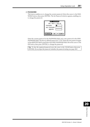 Page 281Using Operation Lock281
DM1000 Version 2—Owner’s Manual
Other Functions
20
CPASSWORD
This button enables you to change the current password. Move the cursor to the PASS-
WORD button, then press [ENTER]. The Set Password window appears, enabling you 
to change the password.
Enter the current password in the PASSWORD ﬁeld, and a new password in the NEW 
PASSWORD ﬁeld. The factory default password is “1234.” Enter the new password again 
in the REENTRY ﬁeld located below the NEW PASSWORD ﬁeld. Move the...