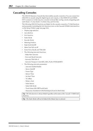 Page 282282Chapter 20—Other Functions
DM1000 Version 2—Owner’s Manual
Cascading Consoles
The DM1000 features a Cascade Bus that enables cascade connection. You can connect two 
DM1000s in cascade using the digital inputs and outputs, or the OMNI IN and OMNI 
OUT connectors. In this way, two consoles work just like one big console, integrating each 
unit’s Buses 1–8, Aux Sends 1–8, Stereo Bus, and Solo Bus.
The following DM1000 functions are linked via the cascade connection. To link functions 
and parameters...