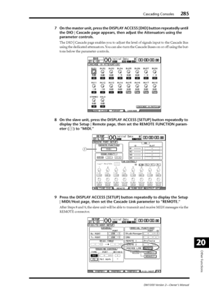 Page 285Cascading Consoles285
DM1000 Version 2—Owner’s Manual
Other Functions
20
7On the master unit, press the DISPLAY ACCESS [DIO] button repeatedly until 
the DIO | Cascade page appears, then adjust the Attenuators using the 
parameter controls.
The DIO | Cascade page enables you to adjust the level of signals input to the Cascade Bus 
using the dedicated attenuators. You can also turn the Cascade Buses on or off using the but-
tons below the parameter controls.
8On the slave unit, press the DISPLAY ACCESS...