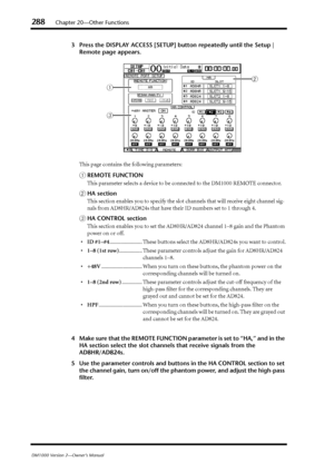 Page 288288Chapter 20—Other Functions
DM1000 Version 2—Owner’s Manual
3Press the DISPLAY ACCESS [SETUP] button repeatedly until the Setup | 
Remote page appears.
This page contains the following parameters:
AREMOTE FUNCTION
This parameter selects a device to be connected to the DM1000 REMOTE connector.
BHA section
This section enables you to specify the slot channels that will receive eight channel sig-
nals from AD8HR/AD824s that have their ID numbers set to 1 through 4.
CHA CONTROL section
This section enables...