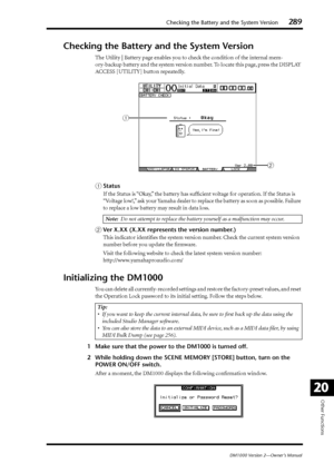 Page 289Checking the Battery and the System Version289
DM1000 Version 2—Owner’s Manual
Other Functions
20
Checking the Battery and the System Version
The Utility | Battery page enables you to check the condition of the internal mem-
ory-backup battery and the system version number. To locate this page, press the DISPLAY 
ACCESS [UTILITY] button repeatedly.
AStatus
If  the Status is “Okay,” the battery has sufﬁcient voltage for operation. If the Status is 
“V oltage low!,” ask your Yamaha dealer to replace the...