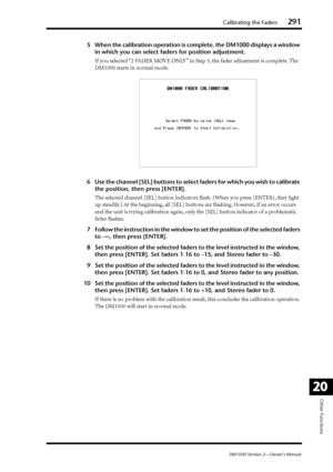 Page 291Calibrating the Faders291
DM1000 Version 2—Owner’s Manual
Other Functions
20
5When the calibration operation is complete, the DM1000 displays a window 
in which you can select faders for position adjustment.
If you selected “2 FADER MOVE ONLY” in Step 3, the fader adjustment is complete. The 
DM1000 starts in normal mode.
6Use the channel [SEL] buttons to select faders for which you wish to calibrate 
the position, then press [ENTER].
The selected channel [SEL] button indicators ﬂash. (When you press...