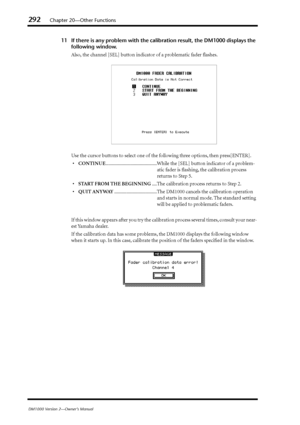 Page 292292Chapter 20—Other Functions
DM1000 Version 2—Owner’s Manual
11 If there is any problem with the calibration result, the DM1000 displays the 
following window.
Also, the channel [SEL] button indicator of a problematic fader flashes.
Use the cursor buttons to select one of the following three options, then press[ENTER].
•CONTINUE..........................................While the [SEL] button indicator of a problem-
atic fader is ﬂashing, the calibration process 
returns to Step 5.
•START FROM THE...