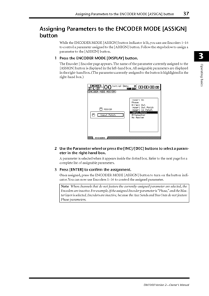 Page 37Assigning Parameters to the ENCODER MODE [ASSIGN] button37
DM1000 Version 2—Owner’s Manual
3
Operating Basics
Assigning Parameters to the ENCODER MODE [ASSIGN] 
button
While the ENCODER MODE [ASSIGN] button indicator is lit, you can use Encoders 1–16 
to control a parameter assigned to the [ASSIGN] button. Follow the steps below to assign a 
parameter to the [ASSIGN] button.
1Press the ENCODER MODE [DISPLAY] button.
The Encoder | Encoder page appears. The name of the parameter currently assigned to the...