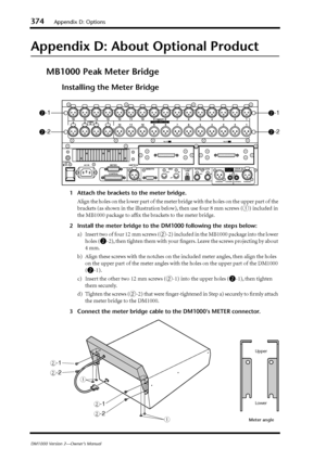 Page 374374Appendix D: Options
DM1000 Version 2—Owner’s Manual
Appendix D: About Optional Product
MB1000 Peak Meter Bridge
Installing the Meter Bridge
1Attach the brackets to the meter bridge.
Align the holes on the lower part of the meter bridge with the holes on the upper part of the 
brackets (as shown in the illustration below), then use four 8 mm screws (
1) included in 
the MB1000 package to afﬁx the brackets to the meter bridge.
2Install the meter bridge to the DM1000 following the steps below:
a) Insert...